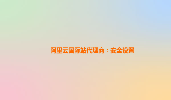阿里云国际站代理商：安全设置