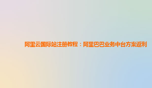 阿里云国际站注册教程：阿里巴巴业务中台方案返利