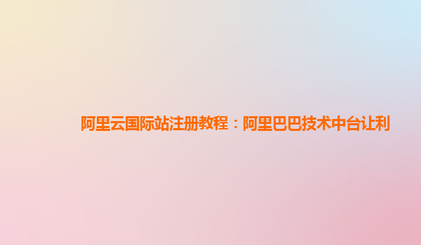 阿里云国际站注册教程：阿里巴巴技术中台让利