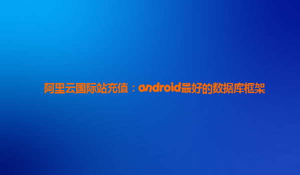 阿里云国际站充值：android最好的数据库框架