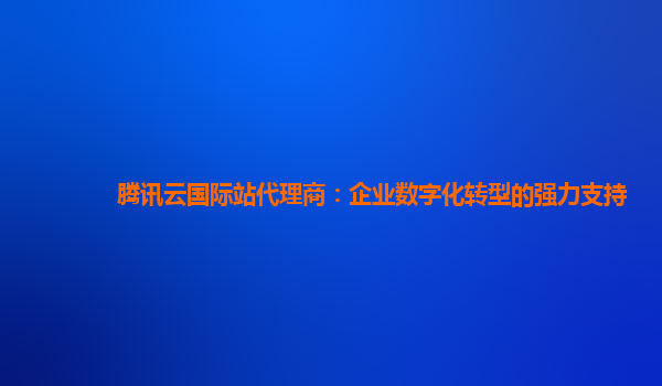 腾讯云国际站代理商：企业数字化转型的强力支持