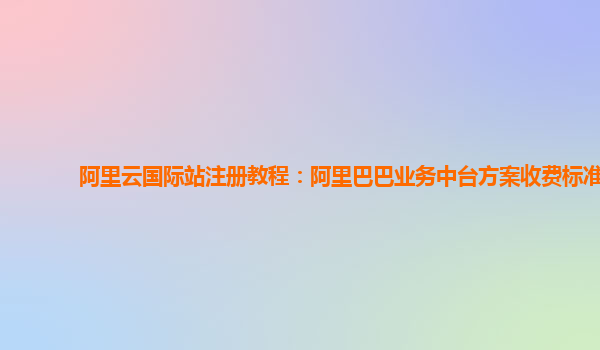 阿里云国际站注册教程：阿里巴巴业务中台方案收费标准