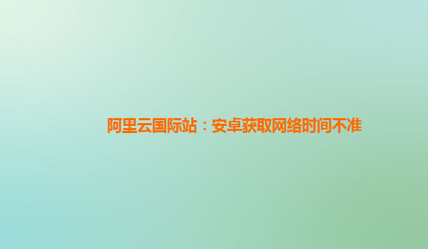 阿里云国际站：安卓获取网络时间不准