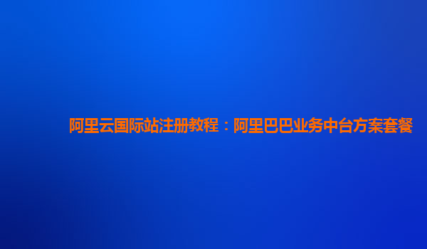阿里云国际站注册教程：阿里巴巴业务中台方案套餐