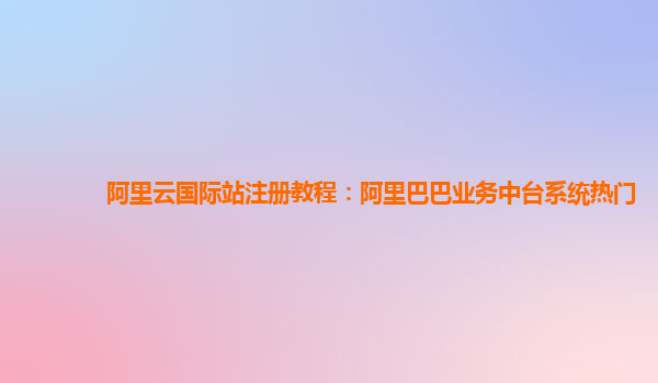 阿里云国际站注册教程：阿里巴巴业务中台系统热门