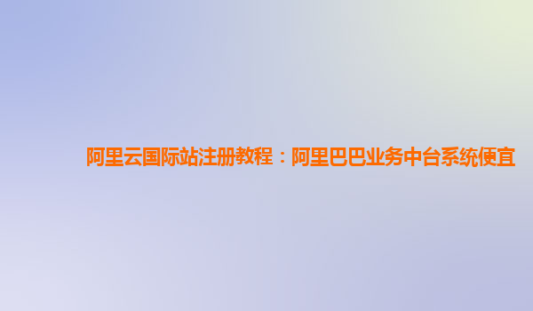 阿里云国际站注册教程：阿里巴巴业务中台系统便宜