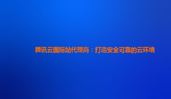 腾讯云国际站代理商：打造安全可靠的云环境