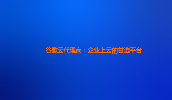 谷歌云代理商：企业上云的首选平台