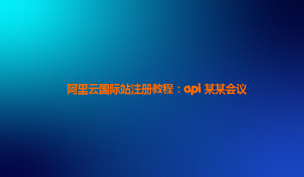 阿里云国际站注册教程：api 某某会议