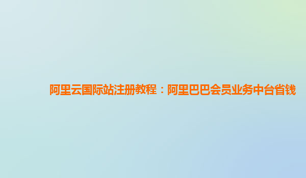阿里云国际站注册教程：阿里巴巴会员业务中台省钱