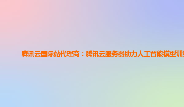 腾讯云国际站代理商：腾讯云服务器助力人工智能模型训练