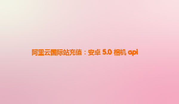 阿里云国际站充值：安卓 5.0 相机 api
