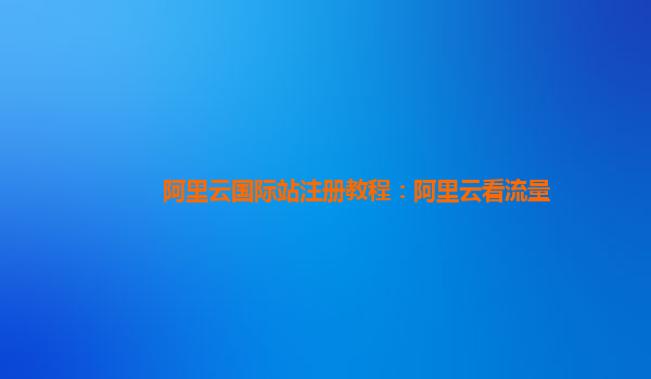 阿里云国际站注册教程：阿里云看流量