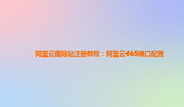 阿里云国际站注册教程：阿里云465端口配置