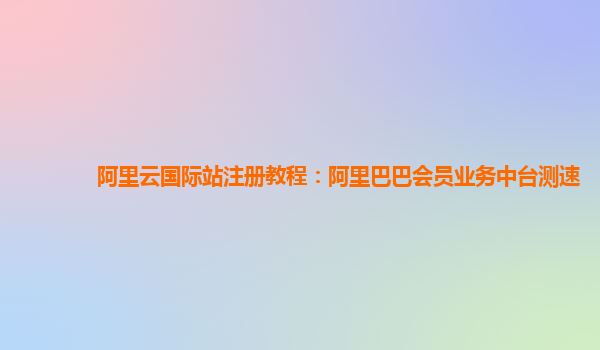 阿里云国际站注册教程：阿里巴巴会员业务中台测速