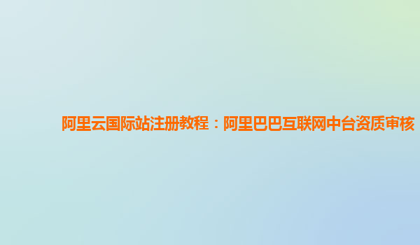阿里云国际站注册教程：阿里巴巴互联网中台资质审核