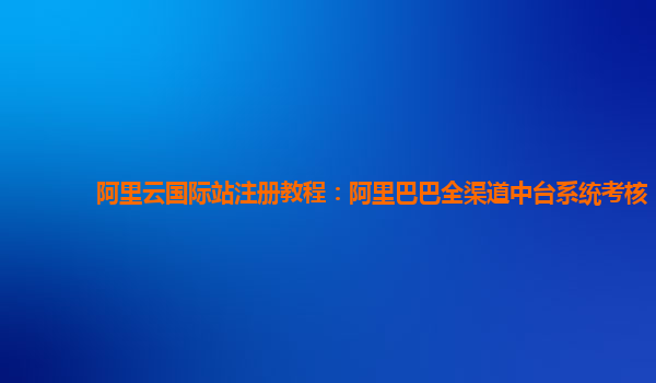 阿里云国际站注册教程：阿里巴巴全渠道中台系统考核
