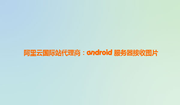阿里云国际站代理商：android 服务器接收图片