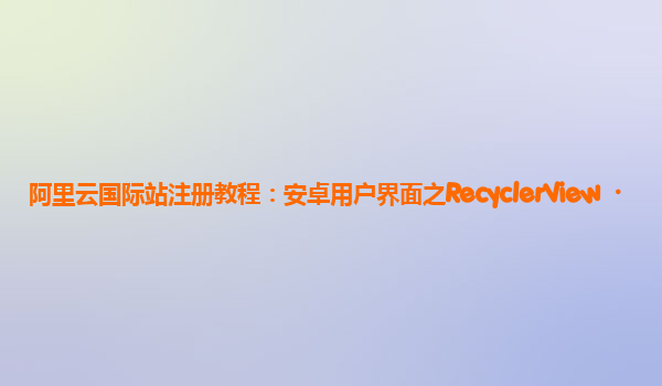 阿里云国际站注册教程：安卓用户界面之RecyclerView