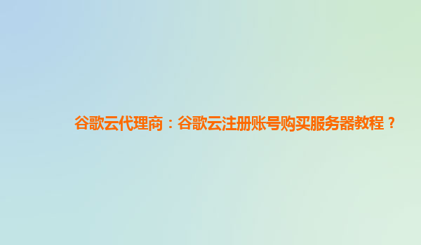 谷歌云代理商：谷歌云注册账号购买服务器教程？