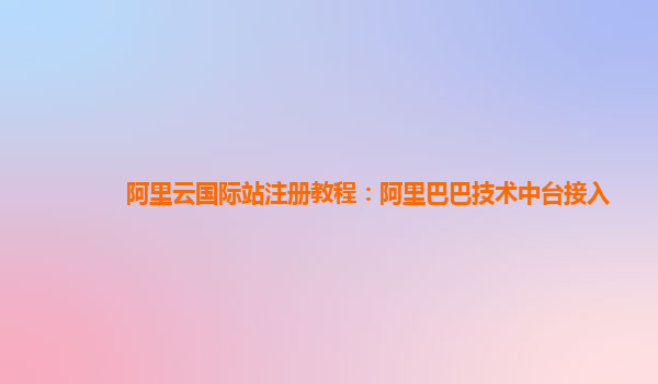 阿里云国际站注册教程：阿里巴巴技术中台接入