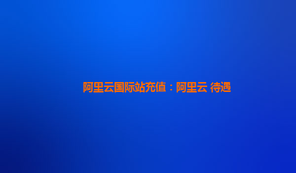 阿里云国际站充值：阿里云 待遇
