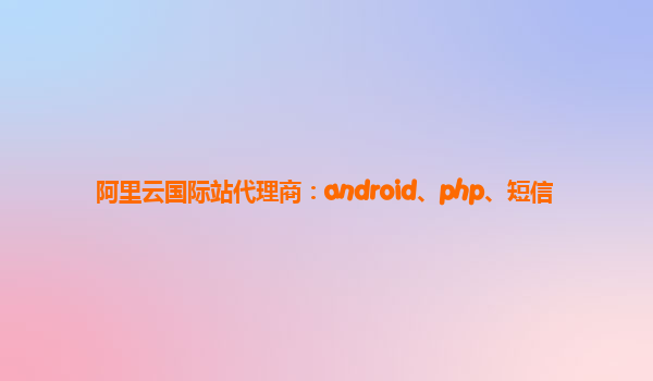 阿里云国际站代理商：android、php、短信