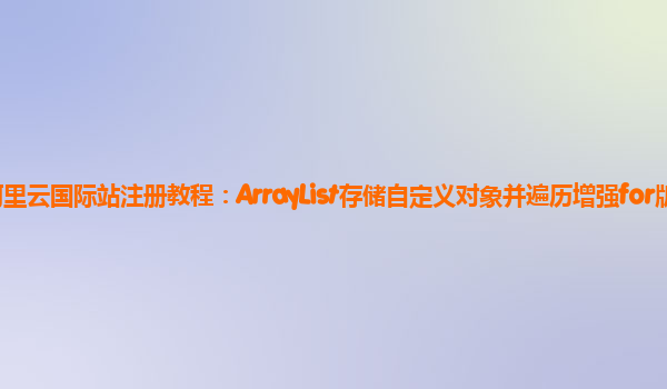 阿里云国际站注册教程：ArrayList存储自定义对象并遍历增强for版