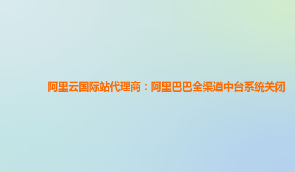 阿里云国际站代理商：阿里巴巴全渠道中台系统关闭
