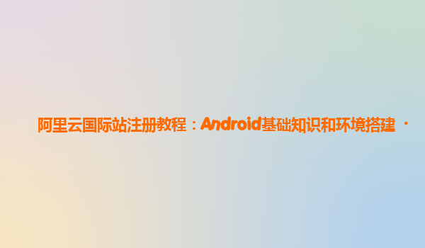 阿里云国际站注册教程：Android基础知识和环境搭建