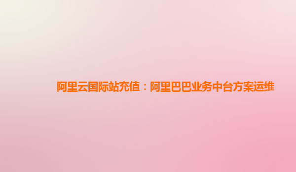 阿里云国际站充值：阿里巴巴业务中台方案运维
