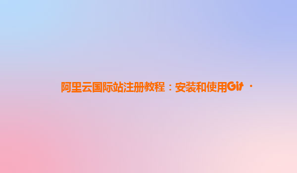 阿里云国际站注册教程：安装和使用Git
