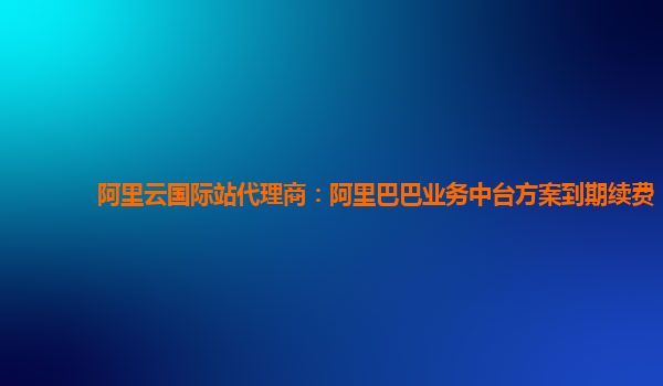 阿里云国际站代理商：阿里巴巴业务中台方案到期续费
