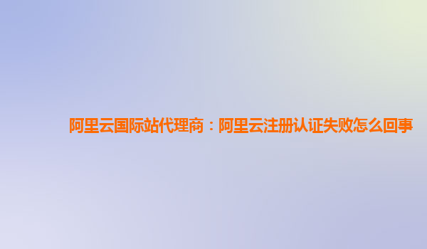 阿里云国际站代理商：阿里云注册认证失败怎么回事