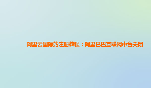 阿里云国际站注册教程：阿里巴巴互联网中台关闭