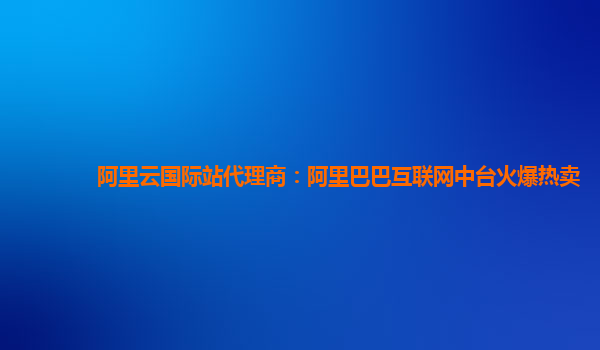 阿里云国际站代理商：阿里巴巴互联网中台火爆热卖