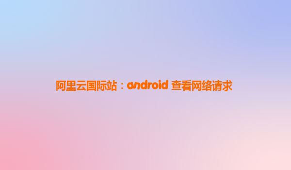 阿里云国际站：android 查看网络请求