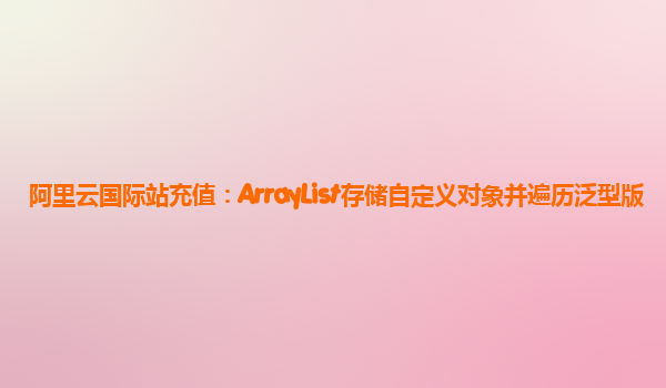 阿里云国际站充值：ArrayList存储自定义对象并遍历泛型版