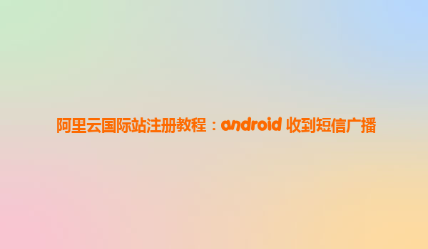 阿里云国际站注册教程：android 收到短信广播