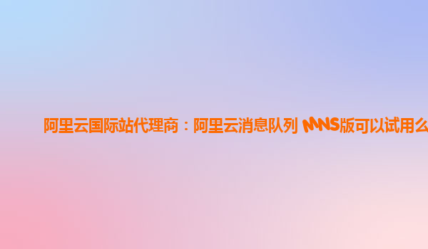 阿里云国际站代理商：阿里云消息队列 MNS版可以试用么