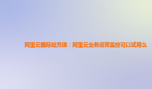 阿里云国际站充值：阿里云业务运营监控可以试用么