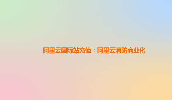 阿里云国际站充值：阿里云消防商业化