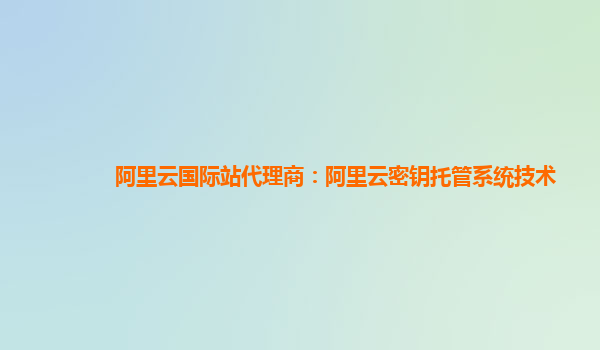 阿里云国际站代理商：阿里云密钥托管系统技术