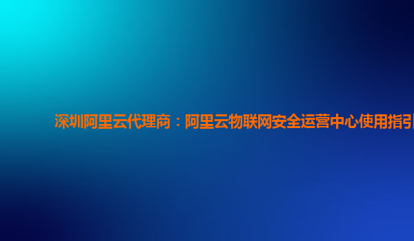 深圳阿里云代理商：阿里云物联网安全运营中心使用指引