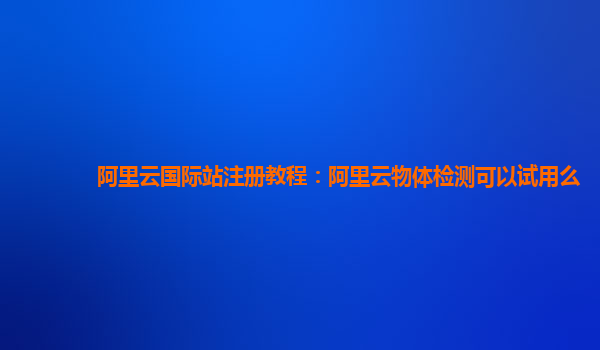 阿里云国际站注册教程：阿里云物体检测可以试用么