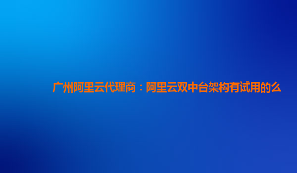 广州阿里云代理商：阿里云双中台架构有试用的么