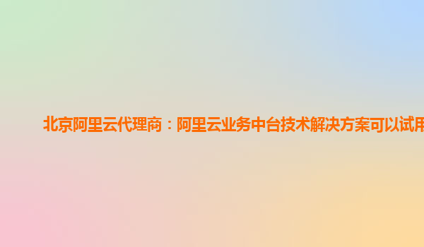 北京阿里云代理商：阿里云业务中台技术解决方案可以试用么