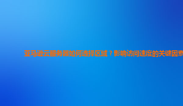亚马逊云服务器如何选择区域？影响访问速度的关键因素