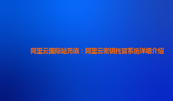阿里云国际站充值：阿里云密钥托管系统详细介绍