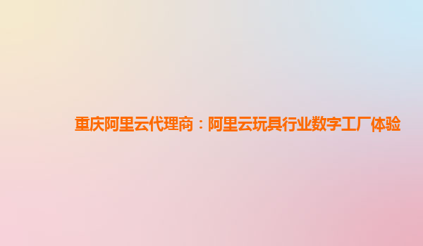 重庆阿里云代理商：阿里云玩具行业数字工厂体验